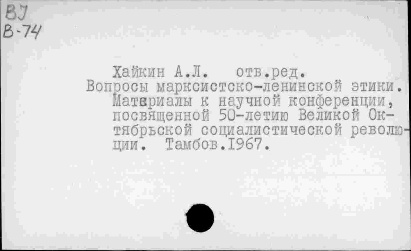 ﻿Хайкин А.Л. отв.ред.
Вопросы марксистско-ленинской этики. Материалы к научной конференции, посвященной 50-летию Великой Октябрьской социалистической револю ции. Тамбов.1967.